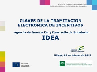 FINANCIACIÓN Y RECURSOS AVANZADOS
                      PARA EL DESARROLLO EMPRESARIAL EN ANDALUCÍA




   CLAVES DE LA TRAMITACION
  ELECTRONICA DE INCENTIVOS
Agencia de Innovación y Desarrollo de Andalucía

                 IDEA

                          Málaga, 05 de febrero de 2013
 