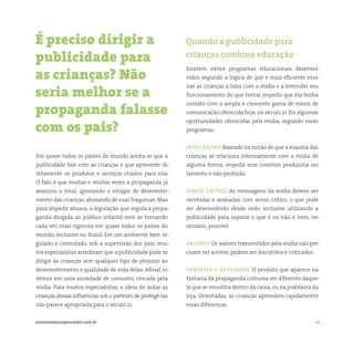 10somostodosresponsáveis.com.br
Em quase todos os países do mundo aceita-se que a
publicidade fale com as crianças e que apresente di-
retamente os produtos e serviços criados para elas.
O fato é que muitas e muitas vezes a propaganda já
avançou o sinal, ignorando o estágio de desenvolvi-
mento das crianças,abusando de suas fraquezas. Mas
para impedir abusos, a legislação que regula a propa-
ganda dirigida ao público infantil vem se tornando
cada vez mais rigorosa em quase todos os países do
mundo, inclusive no Brasil. Em um ambiente bem re-
gulado e controlado, sob a supervisão dos pais, mui-
tos especialistas acreditam que a publicidade pode se
dirigir às crianças sem qualquer tipo de prejuízo ao
desenvolvimento e qualidade de vida delas. Afinal, vi-
vemos em uma sociedade de consumo, cercada pela
mídia. Para muitos especialistas, a ideia de isolar as
crianças dessas influências sob o pretexto de protegê-las
não parece apropriada para o século 21.
Existem vários programas educacionais desenvol-
vidos segundo a lógica de que é mais eficiente ensi-
nar as crianças a lidar com a mídia e a entender seu
funcionamento do que tentar impedir que ela tenha
contato com a ampla e crescente gama de meios de
comunicação oferecida hoje, no século 21. Eis algumas
oportunidades oferecidas pela mídia, segundo esses
programas:
integracão Baseado na noção de que a maioria das
crianças se relaciona intensamente com a mídia de
alguma forma, impedir esse convívio produziria iso-
lamento e não proteção.
senso crítico As mensagens da mídia devem ser
recebidas e avaliadas com senso crítico, o que pode
ser desenvolvido desde cedo, inclusive utilizando a
publicidade para separar o que é ou não é bom, ne-
cessário, possível.
valores Os valores transmitidos pela mídia não pre-
cisam ser aceitos, podem ser discutidos e criticados.
fantasia e realidade O produto que aparece na
fantasia da propaganda costuma ser diferente daque-
le que se encontra dentro da caixa,ou na prateleira da
loja. Orientadas, as crianças aprendem rapidamente
essas diferenças.
É preciso dirigir a
publicidade para
as crianças? Não
seria melhor se a
propaganda falasse
com os pais?
Quando a publicidade para
crianças combina educação
 