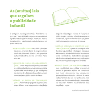 11 somostodosresponsáveis.com.br
O Código de Autorregulamentação Publicitária é o
principal e mais detalhado conjunto de normas sobre
a publicidade dirigida a crianças. Porém, no Brasil o
tema também é tratado direta ou indiretamente em
várias outras leis.
• constituiçãofederalFalasobreaproteção
à pessoa e da família diante da programação de
meios eletrônicos em relação à boa qualidade
cultural e educativa, respeito aos valores éticos
e sociais.
• estatuto da criança e do adolescente
[ eca ] Define até que idade (12 anos) considera-
seopúblicoinfantiletemumareferênciaexplícita
à publicidade em seu artigo 79, que proíbe publi-
caranúnciosdebebidasalcoólicas,tabaco,armase
munições para o público menor de 18 anos.
• código de defesa do consumidor
[ cdc ] Proíbe toda propaganda enganosa, abu-
siva e define a pena para essas irregularidades.
As (muitas) leis
que regulam
a publicidade
infantil
Segundo esse código, é passível de punições os
anúncios para o público infantil capazes de in-
duzir a erro, sejam discriminatórios, que gerem
violência ou explorem o medo da criança.
• agência nacional de vigilância sani-
tária [ portaria ]Apesar de não regular nem
fiscalizar a publicidade voltada para crianças, a
anvisa atua através de Instruções Normativas
sobre o conteúdo e a melhor forma de exposi-
ção de informações de alimentos e medicamen-
tos em embalagens e nos pontos de venda.
• código de ética da publicidade Destaca
que o publicitário deve utilizar seu conheci-
mento de persuasão apenas em campanhas
que visem o consumo de bons serviços, pro-
gresso de boas instituições e difusão de ideias
sadias. Também diz que esse profissional, para
atingir seus fins, jamais induzirá o consumidor
ao erro, usará mentiras ou disseminará deso-
nestidade e o vício.
 
