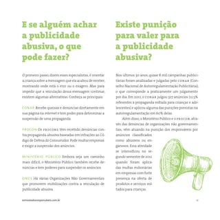 12somostodosresponsáveis.com.br
O primeiro passo, dizem esses especialistas, é orientar
a criança sobre a mensagem que ela acabou de receber,
mostrando onde está o erro ou o exagero. Mas para
impedir que a veiculação dessa mensagem continue,
existem algumas alternativas. Conheça as principais:
conar Recebe queixas e denúncias diretamente em
sua página na internet e tem poder para determinar a
suspensão de uma propaganda.
procon Os procons têm recebido denúncias con-
tra propaganda abusiva baseadas em infrações ao Có-
digo de Defesa do Consumidor.Pode multar empresas
e exigir a suspensão dos anúncios.
ministério público Embora seja um caminho
mais difícil, o Ministério Público também recebe de-
núncias e tem poderes para suspender os anúncios.
ongs Há várias Organizações Não Governamentais
que promovem mobilizações contra a veiculação de
publicidade abusiva.
Nos últimos 30 anos, quase 8 mil campanhas publici-
tárias foram analisadas e julgadas pelo conar (Con-
selho Nacional de Autorregulamentação Publicitária),
o que corresponde a praticamente um julgamento
por dia. Em 2012, o conar julgou 327 anúncios (12,5%
referentes à propaganda voltada para crianças e ado-
lescentes) e aplicou alguma das punições previstas na
autorregulamentação em 60% delas.
Além disso, o Ministério Público e o procon, atra-
vés das denúncias de organizações não governamen-
tais, vêm atuando na punição dos responsáveis por
anúncios classificados
como abusivos ou en-
ganosos. Essa atividade
se intensificou no se-
gundo semestre de 2012
quando foram aplica-
das multas milionárias
em empresas com forte
presença na oferta de
produtos e serviços vol-
tados para crianças.
E se alguém achar
a publicidade
abusiva, o que
pode fazer?
Existe punição
para valer para
a publicidade
abusiva?
 