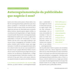 13 somostodosresponsáveis.com.br
para a publicidade e
seus órgãos de controle
se relacionam para que
as regras sejam cada
vez mais universais e
sintonizadas com as
novas necessidades da
sociedade. O bloco de
países da União Euro-
peia tem a maior con-
centração dessas ini-
ciativas com 25 países
entre os que adotam
a autorregulamenta-
ção da publicidade. Outros 17 países com iniciativas
similares, entre eles o Brasil, Argentina, Austrália e
África do Sul, estão distribuídos em todos continentes.
Entre os oito países que estão discutindo adotar as re-
gras para disciplinar a propaganda e decidiram pela
autorregulamentação publicitária estão a China e a
Rússia, conforme dados da easa (órgão que centrali-
za as ações de autorregulamentação na Europa). Nos
Estados Unidos há um código de autorregulamenta-
ção específico para a publicidade infantil.
Assim como vários outros países, o Brasil adota o mo-
delo de autorregulamentação publicitária para disci-
plinar a produção e a veiculação de anúncios publi-
citários em todos os meios. Existe uma série de leis e
regras que precisam ser observadas para a produção
desses anúncios. Quando aparece algum conflito, ou
uma denúncia de irregularidade, um órgão chamado
conar(Conselho Nacional de Autorregulamentação
Publicitária) tem poderes para reunir as agências de
publicidade, os veículos de comunicação e os anun-
ciantes a fim de, se for o caso, exigir mudanças e até
mesmo retirar a propaganda de circulação. O poder
público também pode interferir sempre que julgar
necessário. O modelo de autorregulamentação adota-
do no Brasil resolve mais de 300 casos anualmente e
há casos em que o próprio Ministério Público encami-
nha ao conar uma denúncia que chegou até seus pro-
motores. Por sua eficiência e detalhamento, o Código
de Autorregulamentação Publicitária brasileiro vem
servindo de base para vários outros países elaborem
sua regulamentação, em especial os da América Latina.
a autorregulamentação no mundo Atu-
almente, 42 países adotam a autorregulamentação
Autorregulamentação da publicidade:
que negócio é esse?
Você sabia que: a
primeira decisão
do conar que
resultou na
suspensão de
uma campanha
dirigida para
crianças foi em
1979, quase 35
anos atrás?
autorregulamentação
 