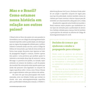 14somostodosresponsáveis.com.br
Decisões do conar que
ajudaram a mudar a
propaganda para crianças
Desde 2006 os anúncios de alimentos
para crianças não podem encorajar o con-
sumo excessivo de alimentos e bebidas,
ou menosprezar a alimentação saudável
ou apresentar produtos que substituam
refeições.
No início de 2013 foi proibido o mer-
chandising de qualquer produto ou serviço
na programação voltada para crianças,uma
decisão importantíssima e com um im-
pacto muito grande.
O Brasil está no bloco dos países em uma posição in-
termediária,com um código de autorregulamentação
bastanteespecíficosobreapublicidade,comdestaque
para as regras da propaganda voltada para o público
infantil e contando ainda com leis, como o Código de
Defesa do Consumidor, que trata do tema embora de
forma mais ampla. Na ponta mais rigorosa no trato
da propaganda dirigida a crianças, existem apenas
dois países e uma província que proíbem quase to-
talmente a veiculação desse tipo de anúncios: Suécia,
Noruega e a província de Quebec, no Canadá, repre-
sentando um alcance da medida a 0,32% da popula-
ção mundial. Na outra ponta estão aqueles países que
ainda não possuem uma legislação ou conjunto de
regras específicas sobre o tema, como China e Rússia
que só agora debatem sobre que sistema irão adotar.
Há casos em que essa preocupação está muito
avançada, como nos Estados Unidos que contam in-
clusive com uma autorregulamentação específica
para a publicidade voltada para crianças, o Children´s
Mas e o Brasil?
Como estamos
nessa história em
relação aos outros
países?
Advertising Review Unit (caru). No Reino Unido,além
de um amplo e específico conjunto de regras para
esse tipo de publicidade, existem também várias ini-
ciativas que visam orientar e educar crianças para de-
senvolver um relacionamento adequado com a mídia.
Atualmente, seguindo uma tendência mundial, o
Brasil examina vários projetos que estabelecem no-
vos tipos de restrições para a publicidade de alimen-
tos e bebidas voltadas para crianças. Este foi também
o principal foco de atenção na reforma do Código de
Autorregulamentação em 2006.
 