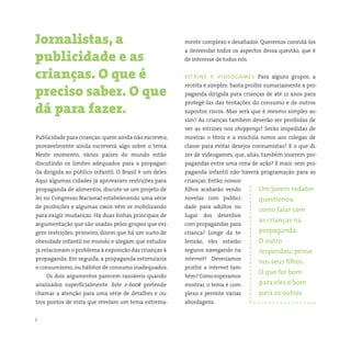 5 somostodosresponsáveis.com.br
Publicidade para crianças:quem ainda não escreveu,
provavelmente ainda escreverá algo sobre o tema.
Neste momento, vários países do mundo estão
discutindo os limites adequados para a propagan-
da dirigida ao público infantil. O Brasil é um deles.
Aqui algumas cidades já aprovaram restrições para
propaganda de alimentos, discute-se um projeto de
lei no Congresso Nacional estabelecendo uma série
de proibições e algumas ongs vêm se mobilizando
para exigir mudanças. Há duas linhas principais de
argumentação que são usadas pelos grupos que exi-
gem restrições: primeiro, dizem que há um surto de
obesidade infantil no mundo e alegam que estudos
já relacionam o problema à exposição das crianças à
propaganda. Em seguida, a propaganda estimularia
o consumismo,ou hábitos de consumo inadequados.
Os dois argumentos parecem razoáveis quando
analisados superficialmente. Este e-book pretende
chamar a atenção para uma série de detalhes e ou-
tros pontos de vista que revelam um tema extrema-
Jornalistas, a
publicidade e as
crianças. O que é
preciso saber. O que
dá para fazer.
mente complexo e desafiador. Queremos convidá-los
a desvendar todos os aspectos dessa questão, que é
de interesse de todos nós.
vitrine e videogames Para alguns grupos, a
receita é simples: basta proibir sumariamente a pro-
paganda dirigida para crianças de até 12 anos para
protegê-las das tentações do consumo e de outros
supostos riscos. Mas será que é mesmo simples as-
sim? As crianças também deverão ser proibidas de
ver as vitrines nos shoppings? Serão impedidas de
mostrar o tênis e a mochila novos aos colegas de
classe para evitar desejos consumistas? E o que di-
zer de videogames, que, aliás, também inserem pro-
pagandas entre uma cena de ação? E mais: sem pro-
paganda infantil não haverá programação para as
crianças. Então, nossos
filhos acabarão vendo
novelas com publici-
dade para adultos no
lugar dos desenhos
com propagandas para
criança? Longe da te-
levisão, eles estarão
seguros navegando na
internet? Deveríamos
proibir a internet tam-
bém? Como esperamos
mostrar, o tema é com-
plexo e permite várias
abordagens.
Um jovem redator
questionou
como falar com
as crianças na
propaganda.
O outro
respondeu: pense
nos seus filhos.
O que for bom
para eles é bom
para os outros
 