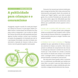 6somostodosresponsáveis.com.br
Propaganda, ninguém esconde, foi criada para desper-
tar o desejo de consumir. E se para alguns adultos já é
difícil manter o controle diante das tentações dos shop-
pings, muitos se perguntam o que se passa na cabeça
das crianças.Elas ainda não estão preparadas para fazer
algumas escolhas sozinhas e seriam mais suscetíveis
aos apelos da propaganda e às frustrações por não ter
o que desejam. Na verdade, uma série de estudos vem
associando a exposição de crianças à mídia ao consu-
mismo e isso vem gerando angústia e preocupação.
A publicidade
para crianças e o
consumismo
Consumo é um assunto que costuma render pano
paraamanganasfamílias.Paisemãescostumamficar
extremamente preocupados diante dos protestos de
crianças que “exigem” ganhar o que viram na propa-
ganda. Uns se sentem frustrados por não poder aten-
der, outros cedem, alguns têm dificuldades para lidar
com a questão. É nesse cenário de sentimentos contra-
ditórios que a publicidade costuma aparecer como a
grande vilã.
eleger um culpado não melhora a vida
das crianças O quadro pintado pelos pedagogos
retrata um mundo bem mais complexo, onde a criança
vive cercada por diversas influências: a propaganda, os
valores passados pelos pais, os amigos e também suas
próprias vontades.
a criança faz o que a criança vê Para tran-
quilidade dos pais, especialistas de diversas correntes
são unânimes em relação a um ponto: o fator mais im-
portante na definição do comportamento das crianças
é o exemplo que vivenciam e recebem em casa. Em um
mundo que a todo instante nos convida a consumir,
essa conversa em família nem sempre é um caminho
suave. A vantagem dizem os especialistas, é que esse
processo baseado no exemplo em casa funciona.
Na outra ponta dessa questão, estão os anuncian-
tes e os profissionais da publicidade que também pre-
cisam fazer a sua parte e, para isso, basta realizar seu
trabalho respeitando as regras estabelecidas pelo setor
e também o estágio de desenvolvimento das crianças.
obesidade e consumismo
 
