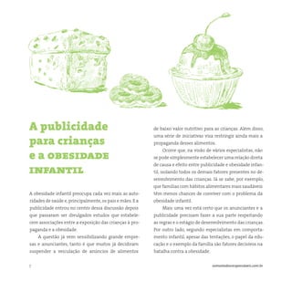 7 somostodosresponsáveis.com.br
A obesidade infantil preocupa cada vez mais as auto-
ridades de saúde e,principalmente,os pais e mães. E a
publicidade entrou no centro dessa discussão depois
que passaram ser divulgados estudos que estabele-
cem associações entre a exposição das crianças à pro-
paganda e a obesidade.
A questão já vem sensibilizando grande empre-
sas e anunciantes, tanto é que muitos já decidiram
suspender a veiculação de anúncios de alimentos
A publicidade
para crianças
e a obesidade
infantil
de baixo valor nutritivo para as crianças. Além disso,
uma série de iniciativas visa restringir ainda mais a
propaganda desses alimentos.
Ocorre que, na visão de vários especialistas, não
se pode simplesmente estabelecer uma relação direta
de causa e efeito entre publicidade e obesidade infan-
til, isolando todos os demais fatores presentes no de-
senvolvimento das crianças. Já se sabe, por exemplo,
que famílias com hábitos alimentares mais saudáveis
têm menos chances de conviver com o problema da
obesidade infantil.
Mais uma vez está certo que os anunciantes e a
publicidade precisam fazer a sua parte respeitando
as regras e o estágio de desenvolvimento das crianças.
Por outro lado, segundo especialistas em comporta-
mento infantil, apesar das tentações, o papel da edu-
cação e o exemplo da família são fatores decisivos na
batalha contra a obesidade.
 