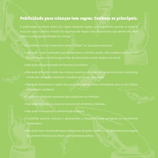 8somostodosresponsáveis.com.br
Publicidade para crianças tem regras. Conheça as principais.
A publicidade no Brasil conta com regras bastante rígidas, principalmente quando se trata de
anunciar para o público infantil. Eis algumas das regras mais importantes que devem ser obser-
vadas na propaganda dirigida às crianças:
• É proibido o uso do imperativo, como“compre”ou“peça para seus pais”.
• Não pode conter conteúdos que desvalorizem a família, escola, vida saudável, proteção am-
biental, ou que contenha algum tipo de preconceito racial, religioso ou social.
• Não pode ser apresentada em formato jornalístico.
• Não pode difundir o medo nas crianças,expô-la a situações perigosas ou simular constrangi-
mento por não poder consumir o produto ou serviço anunciado.
• Não pode desmerecer o papel dos pais e educadores como orientadores para se ter hábitos
alimentares saudáveis.
• É proibido apresentar produtos que substituem as refeições.
• Não pode encorajar o consumo excessivo de alimentos e bebidas.
• Não pode menosprezar a alimentação saudável.
• É proibido associar crianças e adolescentes a situações ilegais, perigosas ou socialmente
condenáveis.
• Não pode fazer merchandising em programas dirigidos a crianças ou utilizando personagens
do universo infantil para atrair a atenção desse público.
 