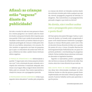 9 somostodosresponsáveis.com.br
Em todo o mundo, há cada vez mais pessoas se fazen-
do a mesma pergunta e um número cada vez maior
de estudos e pesquisas tentando obter respostas para
essa questão. O fato é que o poder de persuasão da pu-
blicidade é indiscutível e já existem indícios de que a
exposição prolongada de crianças à mídia pode inter-
ferir em seus hábitos alimentares e de consumo. Po-
rém, também se argumenta com base em pesquisas,
que os pais e os educadores são ainda mais fortes do
que a influência da mídia e podem barrar eventuais
efeitos negativos.
o perigo de atravessar a rua Reformulando a
questão:“é seguro para uma criança pequena atraves-
sar a rua?”. Com a orientação dos pais, contando com o
respeito dos motoristas e sinalização adequada, atra-
vessar a rua é seguro. Mas, se algum desses elementos
faltar, pode ser arriscado. Para muitos especialistas a
relação de crianças com a propaganda é parecida.
a propaganda em boa companhia O fato é que,
segundo vários educadores(1)
ouvidos pela campanha,
Afinal: as crianças
estão “seguras”
diante da
publicidade?
as crianças não devem ser deixadas sozinhas diante
dos estímulos enviados pela mídia, qualquer que seja
ela: internet, propaganda, programas de televisão, vi-
deogames… Nas custa lembrar, se a propaganda tenta
persuadir, imagine o que existe na internet?
Na dúvida, não é melhor acabar
com a propaganda para crianças
e ponto final?
Até hoje apenas dois países Noruega e Suécia, e a pro-
víncia de Quebec, no Canadá, onde a programação é
quase 100% estatal baniram totalmente a propagan-
da para as crianças. Muitos países, assim como o Bra-
sil, discutem formas eficientes de lidar com a questão.
Em janeiro de 2013 o conar (Conselho Nacional de
Autorregulamentação Publicitária) deu um passo im-
portante proibindo o merchandising em programas
infantis. Outras medidas dessas naturezas continuam
em discussão no Legislativo brasileiro.
Segundo os especialistas, proibir a propaganda
não vai livrar as crianças da influência da mídia. Para
muitos, educá-las é mais eficiente do que isolá-las.
não existe passe de mágica Sabemos que vá-
rias ideias bem intencionadas resultaram em inter-
ferências brutais na vida das pessoas quando foram
implementadas sem discussão. O Brasil já regula esse
assunto. É preciso trabalhar juntos para aprimorar o
que for preciso.
 
