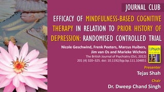 Presenter
Tejas Shah
Chair
Dr. Dweep Chand Singh
EFFICACY OF MINDFULNESS-BASED COGNITIVE
THERAPY IN RELATION TO PRIOR HISTORY OF
DEPRESSION: RANDOMISED CONTROLLED TRIAL
JOURNAL CLUB
Nicole Geschwind, Frenk Peeters, Marcus Huibers,
Jim van Os and Marieke Wichers
The British Journal of Psychiatry (Oct, 2012)
201 (4) 320–325. doi: 10.1192/bjp.bp.111.104851
 