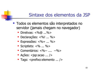 Sintaxe dos elementos da JSP
   Todos os elementos são interpretados no
    servidor (jamais chegam no navegador)
       Diretivas: <%@ ...%>
       Declarações: <%! ... %>
       Expressões: <%= ... %>
       Scriptlets: <% ... %>
       Comentários: <%-- .... --%>
       Ações: <jsp:acao ... />
       Tags: <prefixo:elemento ... />

                                              10
 