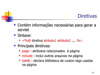 Diretivas
   Contém informações necessárias para gerar a
    servlet
   Sintaxe:
       <%@ diretiva atrituto1 atributo2 .... %>
   Principais diretivas:
       page : atributos relacionados à página
       include : inclui outros arquivos na página
       tablib : declara biblioteca de custon tags usadas
        na página

                                                        11
 