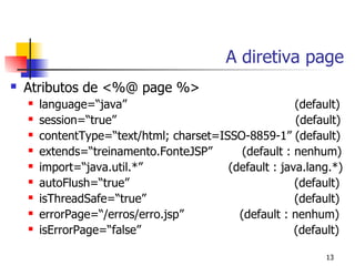 A diretiva page
   Atributos de <%@ page %>
       language=“java”                                 (default)
       session=“true”                                  (default)
       contentType=“text/html; charset=ISSO-8859-1” (default)
       extends=“treinamento.FonteJSP”       (default : nenhum)
       import=“java.util.*”              (default : java.lang.*)
       autoFlush=“true”                                (default)
       isThreadSafe=“true”                             (default)
       errorPage=“/erros/erro.jsp”         (default : nenhum)
       isErrorPage=“false”                             (default)

                                                             13
 