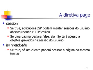 A diretiva page
   session
       Se true, aplicações JSP podem manter sessões do usuário
        abertas usando HTTPSession
       Se uma página declara false, ela não terá acesso a
        objetos gravados na sessão do usuário
   isThreadSafe
       Se true, só um cliente poderá acessar a página ao mesmo
        tempo



                                                            14
 