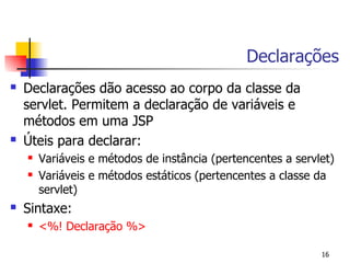 Declarações
   Declarações dão acesso ao corpo da classe da
    servlet. Permitem a declaração de variáveis e
    métodos em uma JSP
   Úteis para declarar:
       Variáveis e métodos de instância (pertencentes a servlet)
       Variáveis e métodos estáticos (pertencentes a classe da
        servlet)
   Sintaxe:
       <%! Declaração %>

                                                              16
 