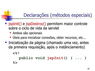 Declarações (métodos especiais)
   jspInit() e jspDestroy() permitem maior controle
    sobre o ciclo de vida da servlet
       Ambos são opcionais
       Úteis para inicializar conexões, obter recursos, etc...
   Inicialização da página (chamado uma vez, antes
    da primeira requisição, após o instânciamento)




                                                                  18
 