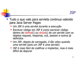 JSP
   Tudo o que vale para servlets continua valendo
    para Java Server Pages
       Um JSP é uma servlet durante a execução
       Escrever código em JSP é como escrever código
        dentro do doPost() ou doGet() de um servlet com os
        objetos request, response, out, session e outros já
        definidos
       Um JSP, depois de carregado, é tão veloz quando
        uma servlet (pois um JSP é uma servlet)
       JSP é mais fácil de codificar e implantar, mas é mais
        difícil de depurar

                                                            2
 