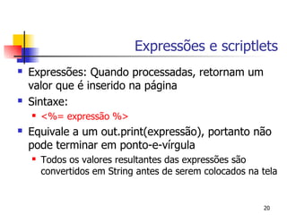 Expressões e scriptlets
   Expressões: Quando processadas, retornam um
    valor que é inserido na página
   Sintaxe:
       <%= expressão %>
   Equivale a um out.print(expressão), portanto não
    pode terminar em ponto-e-vírgula
       Todos os valores resultantes das expressões são
        convertidos em String antes de serem colocados na tela


                                                          20
 