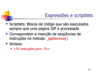 Expressões e scriptlets
   Scriptlets: Blocos de código que são executados
    sempre que uma pagina JSP é processada
   Correspondem a inserção de seqüências de
    instruções no método _jspService()
   Sintaxe:
       <% instruções java ; %>




                                                  21
 