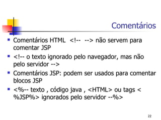 Comentários
   Comentários HTML <!-- --> não servem para
    comentar JSP
   <!-- o texto ignorado pelo navegador, mas não
    pelo servidor -->
   Comentários JSP: podem ser usados para comentar
    blocos JSP
   <%-- texto , código java , <HTML> ou tags <
    %JSP%> ignorados pelo servidor --%>

                                                22
 