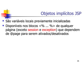 Objetos implícitos JSP
   São variáveis locais previamente inicializadas
   Disponíveis nos blocos <% ... %> de qualquer
    página (exceto session e exception) que dependem
    de @page para serem ativados/desativados




                                                  26
 