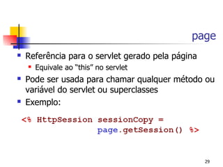 page
   Referência para o servlet gerado pela página
       Equivale ao “this” no servlet
   Pode ser usada para chamar qualquer método ou
    variável do servlet ou superclasses
   Exemplo:




                                                   29
 