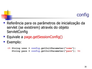 config
   Referência para os parâmetros de inicialização da
    servlet (se existirem) através do objeto
    ServletConfig
   Equivale a page.getSessionConfig()
   Exemplo:




                                                    30
 