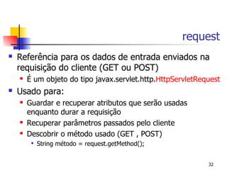 request
   Referência para os dados de entrada enviados na
    requisição do cliente (GET ou POST)
       É um objeto do tipo javax.servlet.http.HttpServletRequest
   Usado para:
       Guardar e recuperar atributos que serão usadas
        enquanto durar a requisição
       Recuperar parâmetros passados pelo cliente
       Descobrir o método usado (GET , POST)
         
             String método = request.getMethod();


                                                             32
 