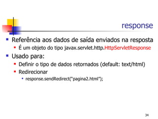 response
   Referência aos dados de saída enviados na resposta
       É um objeto do tipo javax.servlet.http.HttpServletResponse
   Usado para:
       Definir o tipo de dados retornados (default: text/html)
       Redirecionar
            response.sendRedirect(“pagina2.html”);




                                                                  34
 