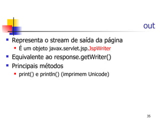 out
   Representa o stream de saída da página
       É um objeto javax.servlet.jsp.JspWriter
   Equivalente ao response.getWriter()
   Principais métodos
       print() e println() (imprimem Unicode)




                                                  35
 