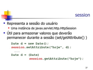 session
   Representa a sessão do usuário
       Uma instância de javax.servlet.http.HttpSession
   Útil para armazenar valores que deverão
    permanecer durante a sessão (set/getAttribute() )




                                                          37
 