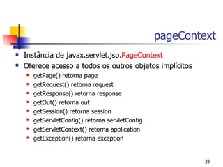 pageContext
   Instância de javax.servlet.jsp.PageContext
   Oferece acesso a todos os outros objetos implícitos
       getPage() retorna page
       getRequest() retorna request
       getResponse() retorna response
       getOut() retorna out
       getSession() retorna session
       getServletConfig() retorna servletConfig
       getServletContext() retorna application
       getException() retorna exception


                                                            39
 