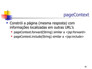 pageContext
   Constrói a página (mesma resposta) com
    informações localizadas em outras URL’s
       pageContext.forward(String) similar a <jsp:forward>
       pageContext.include(String) similar a <jsp:include>




                                                          40
 