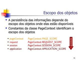 Escopo dos objetos
   A persistência das informações depende do
    escopo dos objetos onde elas estão disponíveis
   Constantes da classe PageContext identificam o
    escopo dos objetos




                                                 41
 