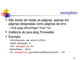 exception
   Não existe em todas as páginas, apenas em
    páginas designadas como páginas de erro
    <%@ page isErrorPage=“true” %>
   Instância de java.lang.Throwable
   Exemplo:




                                                42
 