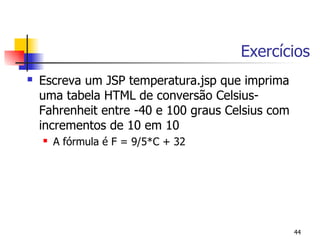 Exercícios
   Escreva um JSP temperatura.jsp que imprima
    uma tabela HTML de conversão Celsius-
    Fahrenheit entre -40 e 100 graus Celsius com
    incrementos de 10 em 10
       A fórmula é F = 9/5*C + 32




                                                   44
 
