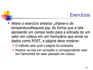 Exercícios
   Altere o exercício anterior ,chame-o de
    temperaturaRequest.jsp, de forma que a tela
    apresente um campo texto para a entrada de um
    valor em celsius em um formulário que envie os
    dados como POST, a página deve mostrar:
       O método pelo qual a página foi acessada
       Mostrar na tela em vermelho o correspondente valor
        em Fahrenheit do valor passado em celsius



                                                        45
 