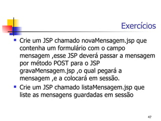 Exercícios
   Crie um JSP chamado novaMensagem.jsp que
    contenha um formulário com o campo
    mensagem ,esse JSP deverá passar a mensagem
    por método POST para o JSP
    gravaMensagem.jsp ,o qual pegará a
    mensagem ,e a colocará em sessão.
   Crie um JSP chamado listaMensagem.jsp que
    liste as mensagens guardadas em sessão


                                            47
 