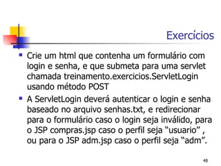 Exercícios
   Crie um html que contenha um formulário com
    login e senha, e que submeta para uma servlet
    chamada treinamento.exercicios.ServletLogin
    usando método POST
   A ServletLogin deverá autenticar o login e senha
    baseado no arquivo senhas.txt, e redirecionar
    para o formulário caso o login seja inválido, para
    o JSP compras.jsp caso o perfil seja “usuario” ,
    ou para o JSP adm.jsp caso o perfil seja “adm”.

                                                   48
 