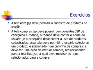 Exercícios
   A tela adm.jsp deve permitir o cadastro de produtos na
    sessão
   A tela compras.jsp deve possuir componentes JSP de
    cabeçalho e rodapé, o rodapé deve conter o nome do
    usuário ,e o cabeçalho deve conter a lista de produtos
    cadastrados, essa tela deve permitir o usuário selecionar
    um produto, e adiciona-lo num carrinho de compras, e
    deve ter uma ação de efetuar compra, redirecionando
    para a tela lista.jsp, a qual deve mostrar os itens
    selecionados para a compra.


                                                          49
 