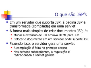 O que são JSP’s
   Em um servidor que suporta JSP, a pagina JSP é
    transformada (compilada) em uma servlet
   A forma mais simples de criar documentos JSP, é:
       Mudar a extensão de um arquivo HTML para JSP
       Colocar o documento em um servidor onde suporte JSP
   Fazendo isso, o servidor gera uma servlet
       A compilação é feita no primeiro acesso
       Nos acessos subseqüentes, a requisição é
        redirecionada a servlet gerada


                                                        5
 