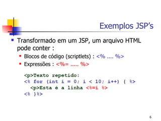 Exemplos JSP’s
   Transformado em um JSP, um arquivo HTML
    pode conter :
       Blocos de código (scriptlets) : <% .... %>
       Expressões : <%= ..... %>




                                                     6
 