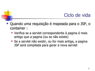 Ciclo de vida
   Quando uma requisição é mapeada para o JSP, o
    container :
       Verifica se a servlet correspondente à pagina é mais
        antigo que a pagina (ou se não existe)
       Se a servlet não existir, ou for mais antiga, a pagina
        JSP será compilada para gerar a nova servlet




                                                                 7
 