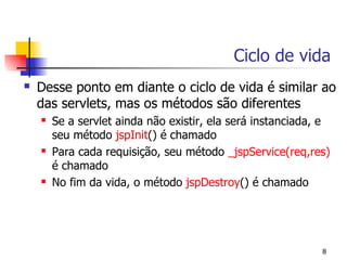 Ciclo de vida
   Desse ponto em diante o ciclo de vida é similar ao
    das servlets, mas os métodos são diferentes
       Se a servlet ainda não existir, ela será instanciada, e
        seu método jspInit() é chamado
       Para cada requisição, seu método _jspService(req,res)
        é chamado
       No fim da vida, o método jspDestroy() é chamado




                                                             8
 