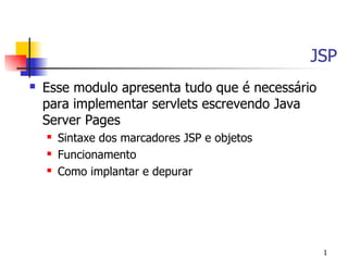 JSP
   Esse modulo apresenta tudo que é necessário
    para implementar servlets escrevendo Java
    Server Pages
       Sintaxe dos marcadores JSP e objetos
       Funcionamento
       Como implantar e depurar




                                                  1
 