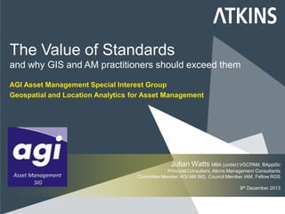 The Value of Standards
and why GIS and AM practitioners should exceed them
AGI Asset Management Special Interest Group
Geospatial and Location Analytics for Asset Management
Julian Watts MBA (under) VGCPAM, BApplSc
Principal Consultant, Atkins Management Consultants
Committee Member AGI AM SIG, Council Member IAM, Fellow RGS
9th December 2013
 