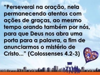 “Perseverai na oração, nela
permanecendo atentos com
ações de graças, ao mesmo
tempo orando também por nós,
para que Deus nos abra uma
porta para a palavra, a fim de
anunciarmos o mistério de
Cristo...” (Colossenses 4.2-3)
 