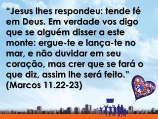 “Jesus lhes respondeu: tende fé
em Deus. Em verdade vos digo
que se alguém disser a este
monte: ergue-te e lança-te no
mar, e não duvidar em seu
coração, mas crer que se fará o
que diz, assim lhe será feito.”
(Marcos 11.22-23)
 