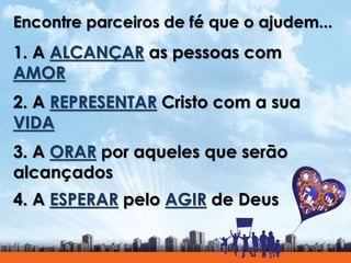 Encontre parceiros de fé que o ajudem...
1. A ALCANÇAR as pessoas com
AMOR
2. A REPRESENTAR Cristo com a sua
VIDA
3. A ORAR por aqueles que serão
alcançados
4. A ESPERAR pelo AGIR de Deus
 