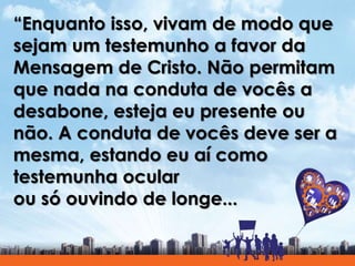 “Enquanto isso, vivam de modo que
sejam um testemunho a favor da
Mensagem de Cristo. Não permitam
que nada na conduta de v...