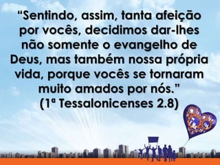 “Sentindo, assim, tanta afeição
por vocês, decidimos dar-lhes
não somente o evangelho de
Deus, mas também nossa própria
vida, porque vocês se tornaram
muito amados por nós.”
(1ª Tessalonicenses 2.8)
 