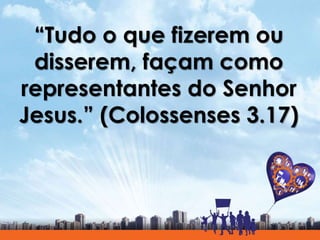 “Tudo o que fizerem ou
disserem, façam como
representantes do Senhor
Jesus.” (Colossenses 3.17)
 